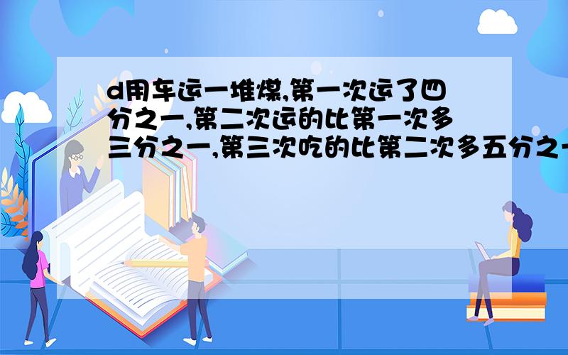 d用车运一堆煤,第一次运了四分之一,第二次运的比第一次多三分之一,第三次吃的比第二次多五分之一,还剩用车运一堆煤,第一次运了四分之一,第二次运的比第一次多三分之一,第三次吃的比