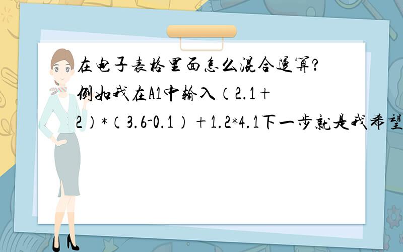 在电子表格里面怎么混合运算?例如我在A1中输入（2.1+2）*（3.6-0.1）+1.2*4.1下一步就是我希望马上就能得到结果.那怎么算啊?我想在B1中得到结果,因为,算试的步骤还得保留下来.那怎么算呢?