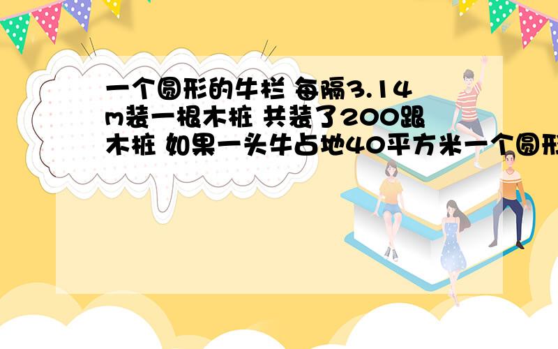 一个圆形的牛栏 每隔3.14m装一根木桩 共装了200跟木桩 如果一头牛占地40平方米一个圆形的牛栏 每隔3.14m装一根木桩 共装了200跟木桩 如果一头牛占地40平方米 那么这个牛栏最多可以养多少头