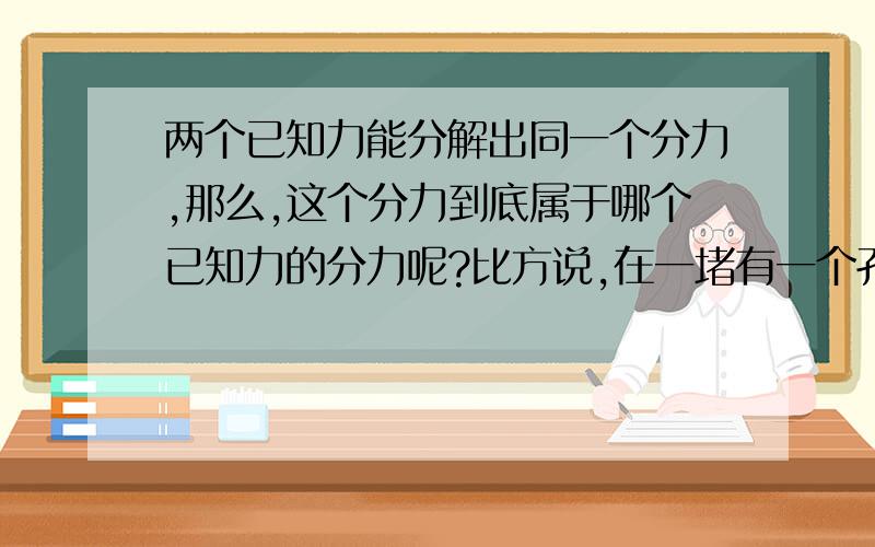 两个已知力能分解出同一个分力,那么,这个分力到底属于哪个已知力的分力呢?比方说,在一堵有一个孔的墙面上,用细绳通过孔拉一球体,对球作受力分析：球受到了竖直向下的重力、绳子斜向