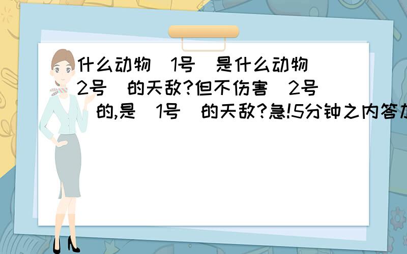 什么动物(1号)是什么动物（2号）的天敌?但不伤害（2号）的,是（1号）的天敌?急!5分钟之内答加十分,10分钟加五分.