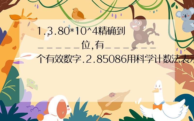 1.3.80*10^4精确到_____位,有______个有效数字.2.85086用科学计数法表示约为________.保留两位有效数字3.60528保留两个有效数字_________________快~