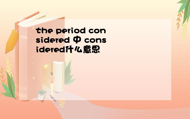 the period considered 中 considered什么意思