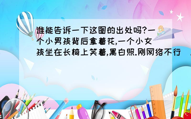 谁能告诉一下这图的出处吗?一个小男孩背后拿着花,一个小女孩坐在长椅上笑着,黑白照.刚网络不行  .现在可以了