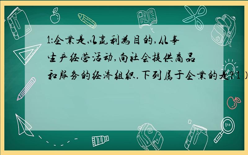 1：企业是以赢利为目的,从事生产经营活动,向社会提供商品和服务的经济组织.下列属于企业的是?1）中国科技大学 2）中国农业银行 3）中国作家协会 4）中国邮政集团A.1 ,2 B.2,3 C.2,4 D.3,42.定