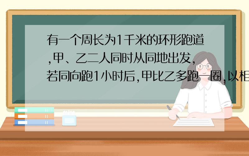 有一个周长为1千米的环形跑道,甲、乙二人同时从同地出发,若同向跑1小时后,甲比乙多跑一圈,以相反的方向跑四分钟后二人相遇,求甲乙的速度一元一次方程或算式