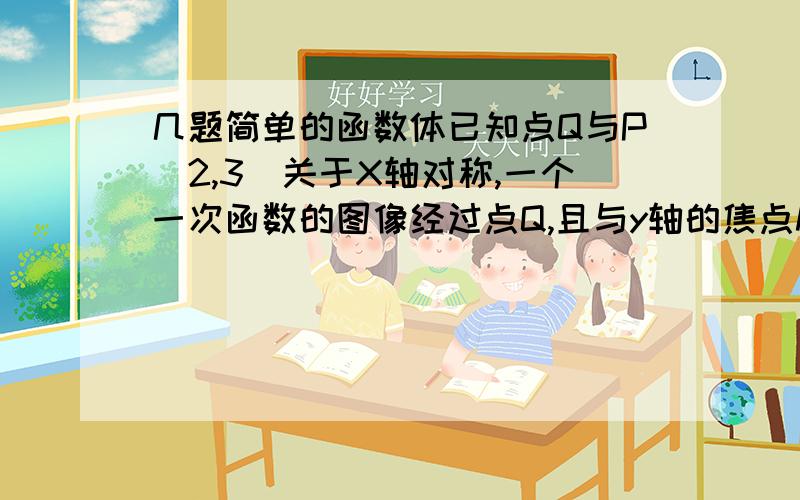 几题简单的函数体已知点Q与P（2,3）关于X轴对称,一个一次函数的图像经过点Q,且与y轴的焦点M与原点的距离为5,求这个一次函数的解析式.