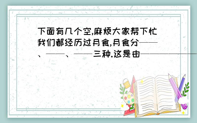 下面有几个空,麻烦大家帮下忙我们都经历过月食,月食分——、——、——三种.这是由——————————造成的.月亮围绕着——旋转,旋转一周的时间是——.我们常常在中秋赏月,那一天