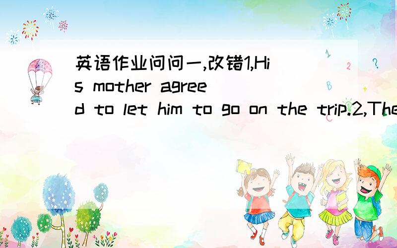 英语作业问问一,改错1,His mother agreed to let him to go on the trip.2,The girl is old enough to look after himself.3,Would you like to have another cup of coffee?Yes,l'd like.4,Mr Wu invited us to join their school trip just now.5,She took a