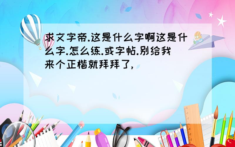 求文字帝.这是什么字啊这是什么字.怎么练.或字帖.别给我来个正楷就拜拜了,