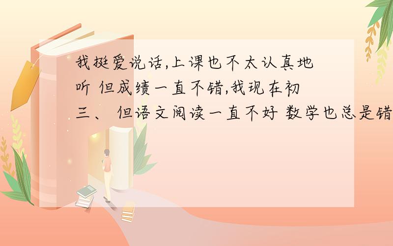 我挺爱说话,上课也不太认真地听 但成绩一直不错,我现在初三、 但语文阅读一直不好 数学也总是错在计算应注意什么,每次都差一点点哎