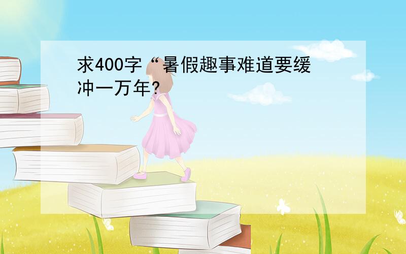 求400字“暑假趣事难道要缓冲一万年?