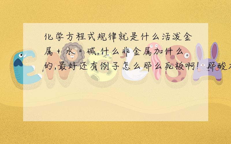 化学方程式规律就是什么活泼金属＋水＝碱,什么非金属加什么的,最好还有例子怎么那么死板啊！那酸加什么都不能一律出来吗？