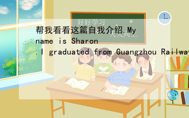 帮我看看这篇自我介绍.My name is Sharon.I graduated from Guangzhou Railway No.2 Middle School.I like eating,eating food is so fun that I think it's the most wonderful thing in the world.I believe,impossible is nothing.The thing is ,sure you
