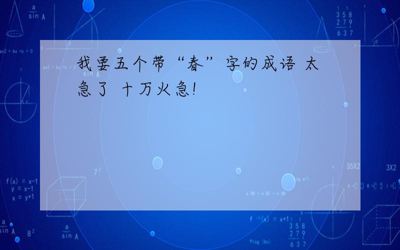 我要五个带“春”字的成语 太急了 十万火急!