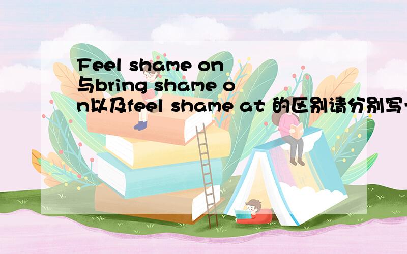 Feel shame on 与bring shame on以及feel shame at 的区别请分别写一句例句还有 feel shame on 只能加sb吗?能加其他的吗?