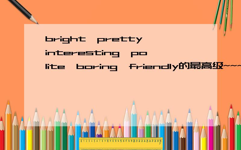 bright,pretty,interesting,polite,boring,friendly的最高级~~~ 是什么啦,求助求助!谢谢!一定要是正确的哦~~谢谢!