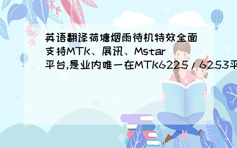 英语翻译荷塘烟雨待机特效全面支持MTK、展讯、Mstar平台,是业内唯一在MTK6225/6253平台上完美支持水立体波纹的特效产品.互动功能强大,逼真的立体水波纹及时演算效果,运行速度快,动作流畅.