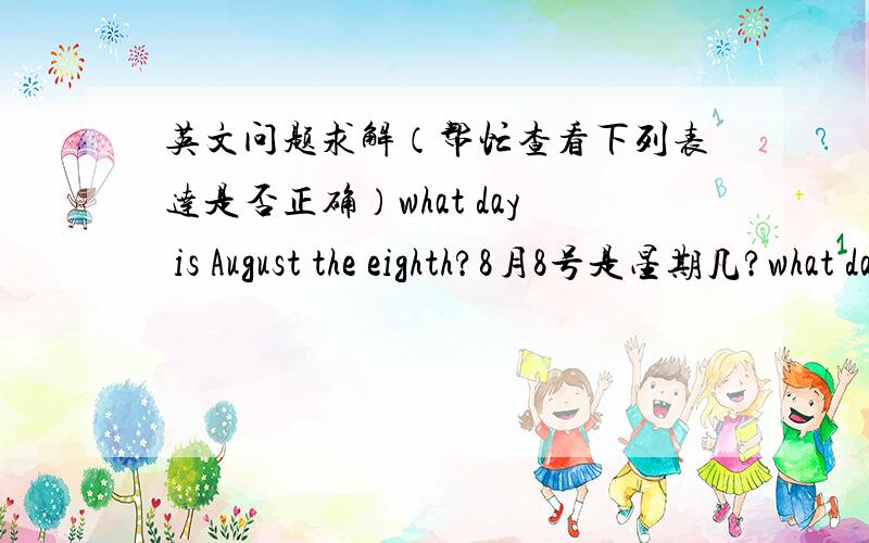 英文问题求解（帮忙查看下列表达是否正确）what day is August the eighth?8月8号是星期几?what day is next Halloween?下一个万圣节前夜是哪天?what day is tomorrow?明天是星期几?what day was yesterday?昨天是星期