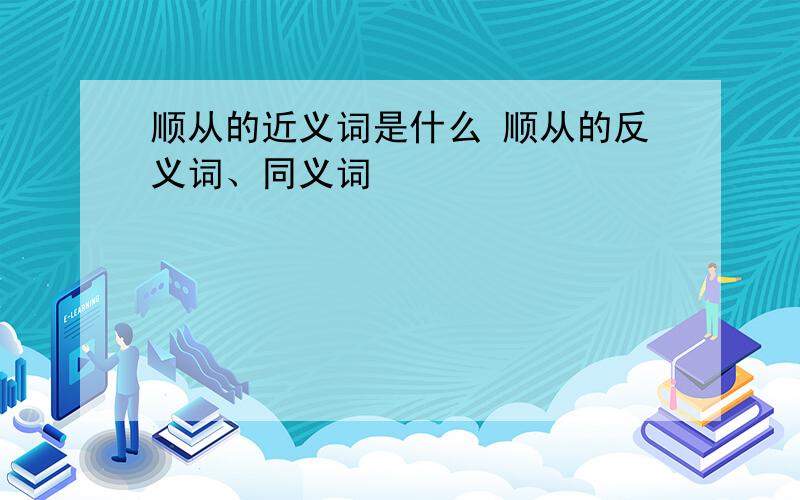 顺从的近义词是什么 顺从的反义词、同义词