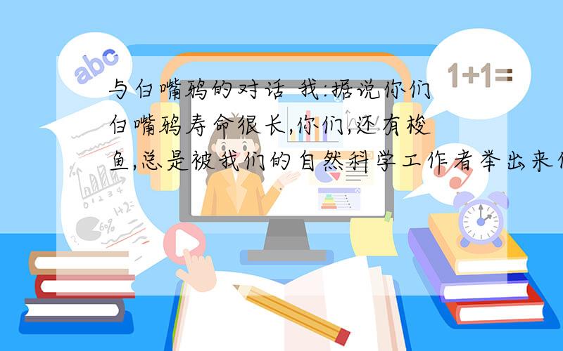 与白嘴鸦的对话 我:据说你们白嘴鸦寿命很长,你们,还有梭鱼,总是被我们的自然科学工作者举出来作为寿命“我”称白嘴鸦为“蠢鸟”,白嘴鸦也资认为我们很蠢,联系全文,说说白嘴鸦到底蠢