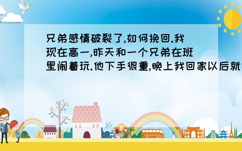 兄弟感情破裂了,如何挽回.我现在高一,昨天和一个兄弟在班里闹着玩.他下手很重,晚上我回家以后就给他发信息,和他开玩笑的说说这事,他好像很不开心,好像什么都怪我,不一会我就睡着了,他