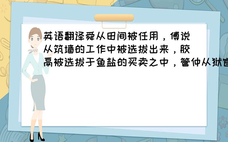 英语翻译舜从田间被任用，傅说从筑墙的工作中被选拔出来，胶鬲被选拔于鱼盐的买卖之中，管仲从狱官的手里被释放提拔，孙叔敖从海边被发现任用，百里奚从市场上被选拔。所以，上天