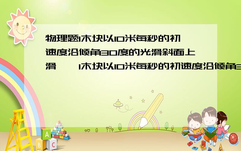 物理题1木块以10米每秒的初速度沿倾角30度的光滑斜面上滑……1木块以10米每秒的初速度沿倾角30度的光滑斜面上滑,滑块上滑的加速度大小为多少?方向往哪?滑块上滑的最大位移是多少?经过