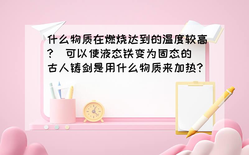 什么物质在燃烧达到的温度较高?（可以使液态铁变为固态的）古人铸剑是用什么物质来加热?