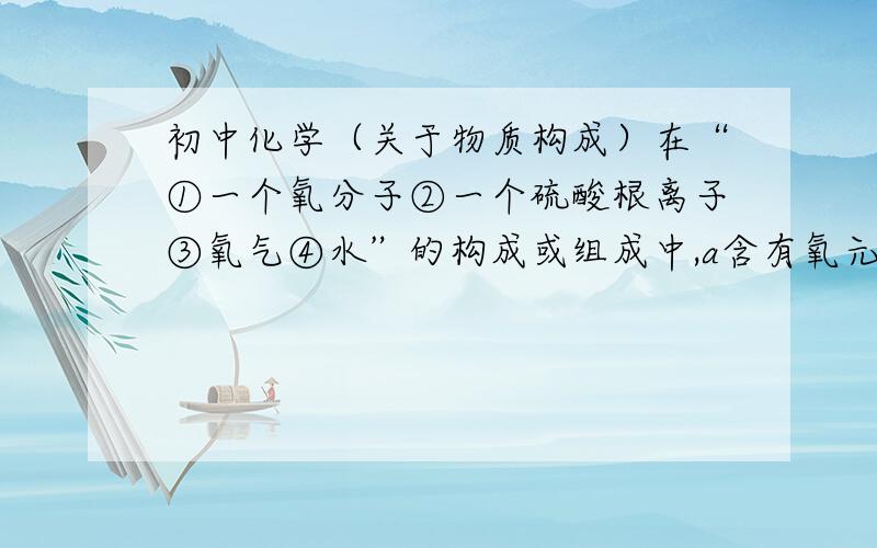 初中化学（关于物质构成）在“①一个氧分子②一个硫酸根离子③氧气④水”的构成或组成中,a含有氧元素的是（ ）,b由氧元素组成的物质是（ ）,c有氧分子的（ ）是.