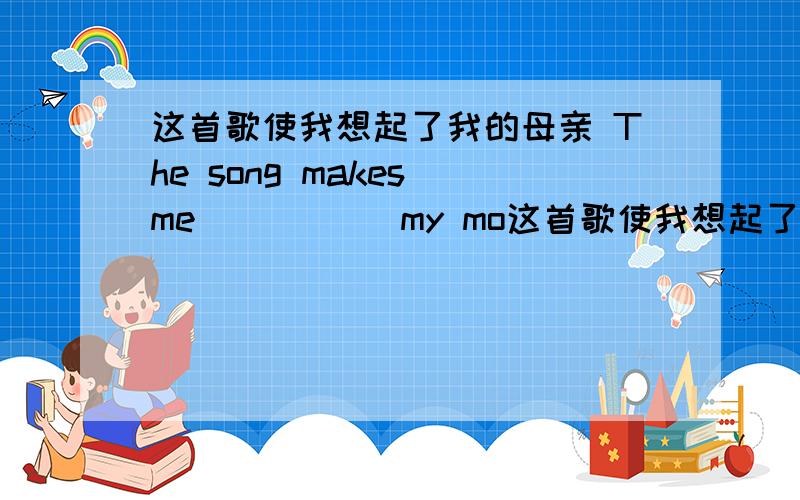 这首歌使我想起了我的母亲 The song makes me ( )( )my mo这首歌使我想起了我的母亲The song makes me ( )( )my mother