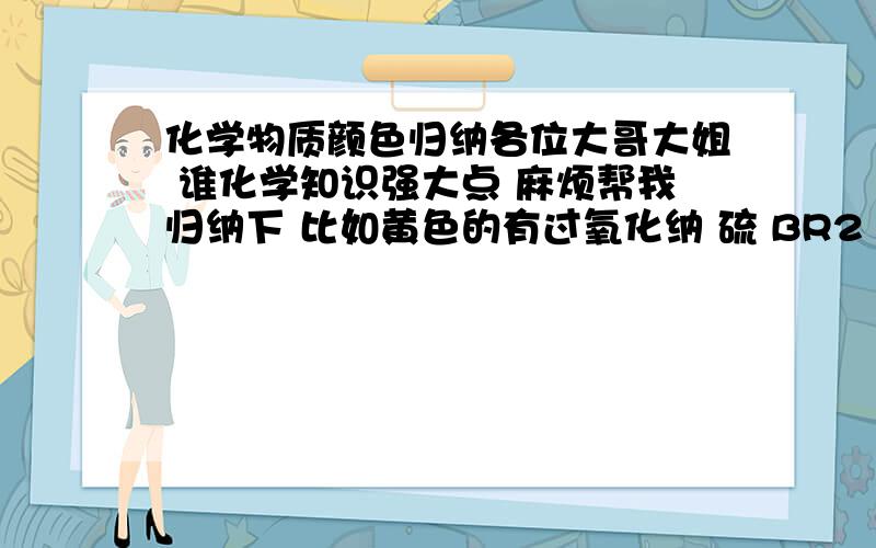 化学物质颜色归纳各位大哥大姐 谁化学知识强大点 麻烦帮我归纳下 比如黄色的有过氧化纳 硫 BR2 AGBR 要红色的 黄色的 黑色的 越全越好