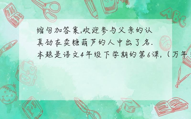 缩句加答案,欢迎参与父亲的认真劲在卖糖葫芦的人中出了名.本题是语文4年级下学期的第6课,（万年牢）.欢迎参与!