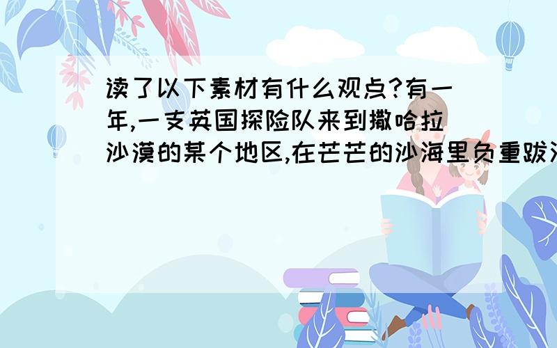 读了以下素材有什么观点?有一年,一支英国探险队来到撒哈拉沙漠的某个地区,在芒芒的沙海里负重跋涉.阳光下漫天飞舞的沙粒像炒红的铁砂一般,扑打在探险队员的脸上.大家的水都没有了,心