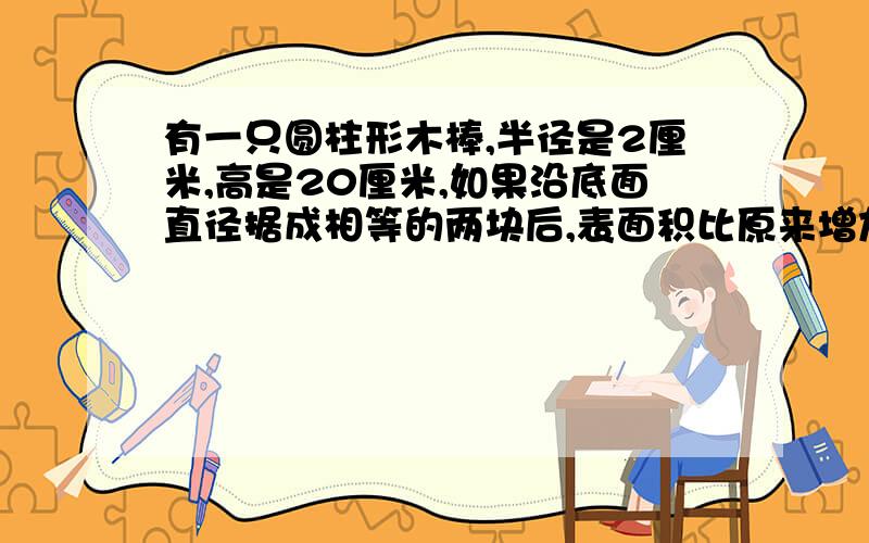 有一只圆柱形木棒,半径是2厘米,高是20厘米,如果沿底面直径据成相等的两块后,表面积比原来增加多少?如果将这块木棒从中间截成相等的两根木棒,表面积比原来增加多少?（要计算过程）