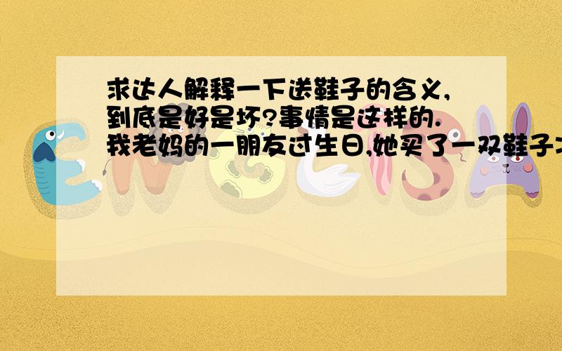 求达人解释一下送鞋子的含义,到底是好是坏?事情是这样的.我老妈的一朋友过生日,她买了一双鞋子准备送给人家,但是老爸说送鞋子不好,但是买都买好了,我妈不确定 所以让我查查,结果百度