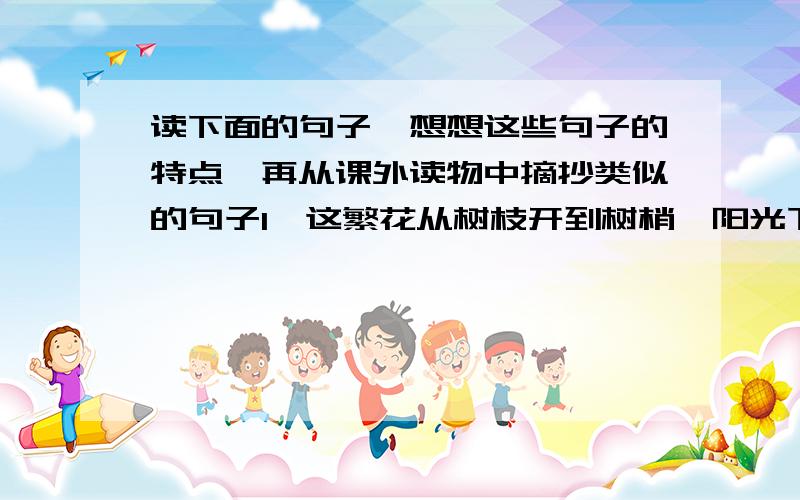 读下面的句子,想想这些句子的特点,再从课外读物中摘抄类似的句子1、这繁花从树枝开到树梢,阳光下就像几座喷花的飞泉.2、春光,它把一冬天蕴藏的精神、力量,都尽情的释放出来了!