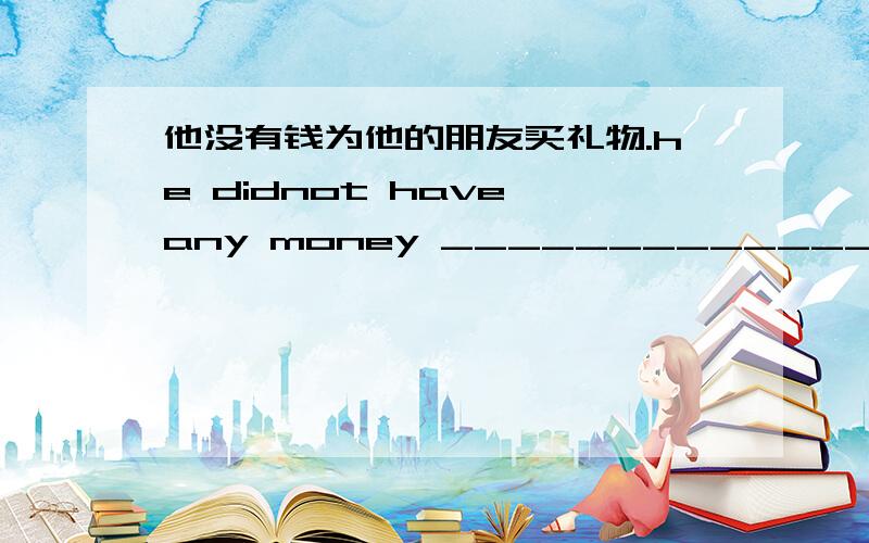 他没有钱为他的朋友买礼物.he didnot have any money _________________________