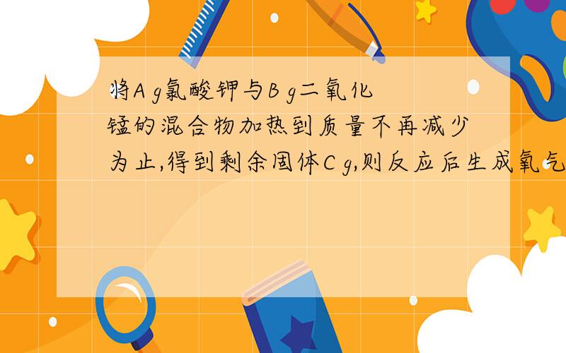 将A g氯酸钾与B g二氧化锰的混合物加热到质量不再减少为止,得到剩余固体C g,则反应后生成氧气的质量为（ ）,同时生成氯化钾的质量为（ ）g.麻烦把怎样做的详细的说一遍