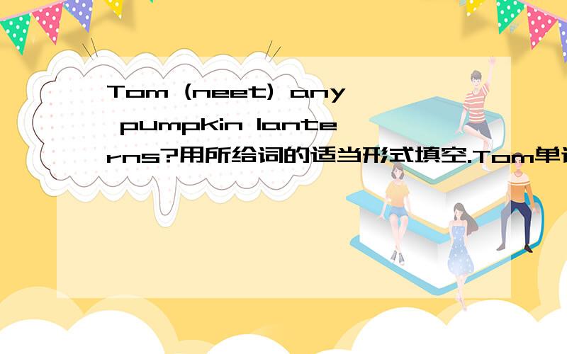 Tom (neet) any pumpkin lanterns?用所给词的适当形式填空.Tom单词左右两边各画了一个横线，要求填写。