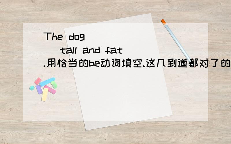 The dog _______ tall and fat.用恰当的be动词填空.这几到道都对了的话,会有积分奖励的!4.The man _______ a teacher.5.______ your brother in the classroom?6.Where _____ your mother?She ______ at home.7.How _______ your father?8.Mike