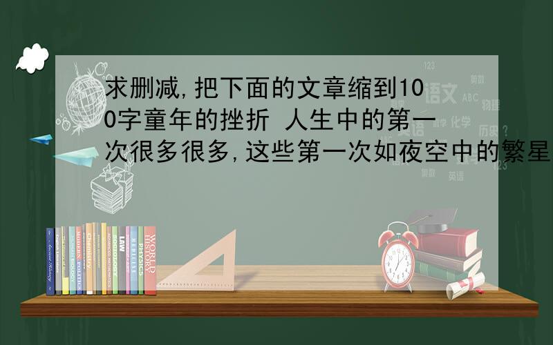 求删减,把下面的文章缩到100字童年的挫折 人生中的第一次很多很多,这些第一次如夜空中的繁星,那最耀眼,最灿烂的一颗星星记载着我第一次面对挫折的记忆.这一天,阴沉沉的,我刚起床,倾盆