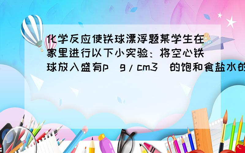 化学反应使铁球漂浮题某学生在家里进行以下小实验：将空心铁球放入盛有p(g/cm3)的饱和食盐水的烧杯中,铁球所处位置如图所示,他将下列物质分别依次加入到烧杯中：A.密度为p(g/cm3)的AgNO3溶