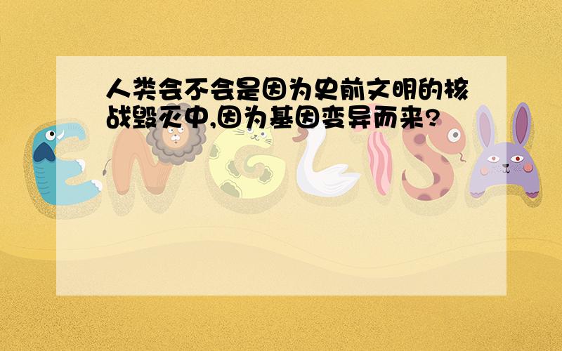 人类会不会是因为史前文明的核战毁灭中,因为基因变异而来?