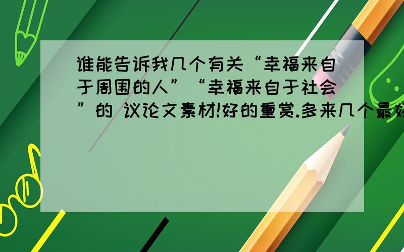 谁能告诉我几个有关“幸福来自于周围的人”“幸福来自于社会”的 议论文素材!好的重赏.多来几个最好