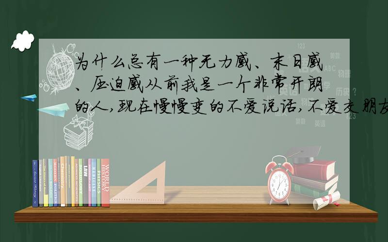 为什么总有一种无力感、末日感、压迫感从前我是一个非常开朗的人,现在慢慢变的不爱说话,不爱交朋友,不爱出去玩,对一切都失去兴趣,还有一种莫名的恐惧感,压迫感,和无力感.怎么办,我快