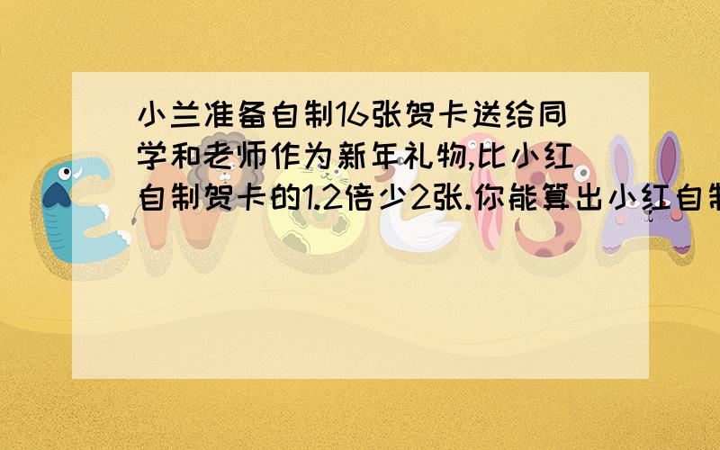 小兰准备自制16张贺卡送给同学和老师作为新年礼物,比小红自制贺卡的1.2倍少2张.你能算出小红自制了多少张（用方程解）