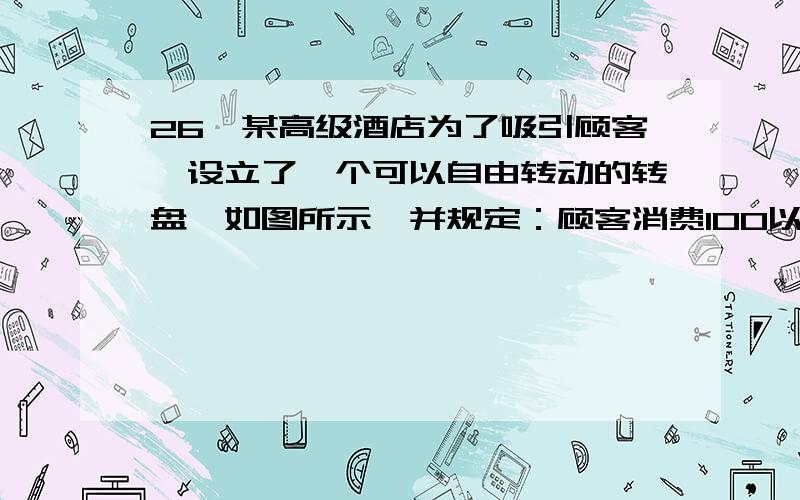 26、某高级酒店为了吸引顾客,设立了一个可以自由转动的转盘,如图所示,并规定：顾客消费100以上（不包括