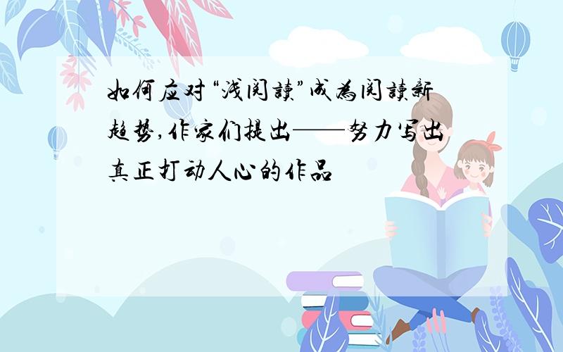 如何应对“浅阅读”成为阅读新趋势,作家们提出——努力写出真正打动人心的作品