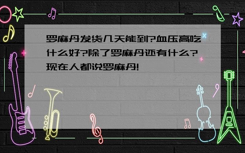 罗麻丹发货几天能到?血压高吃什么好?除了罗麻丹还有什么?现在人都说罗麻丹!